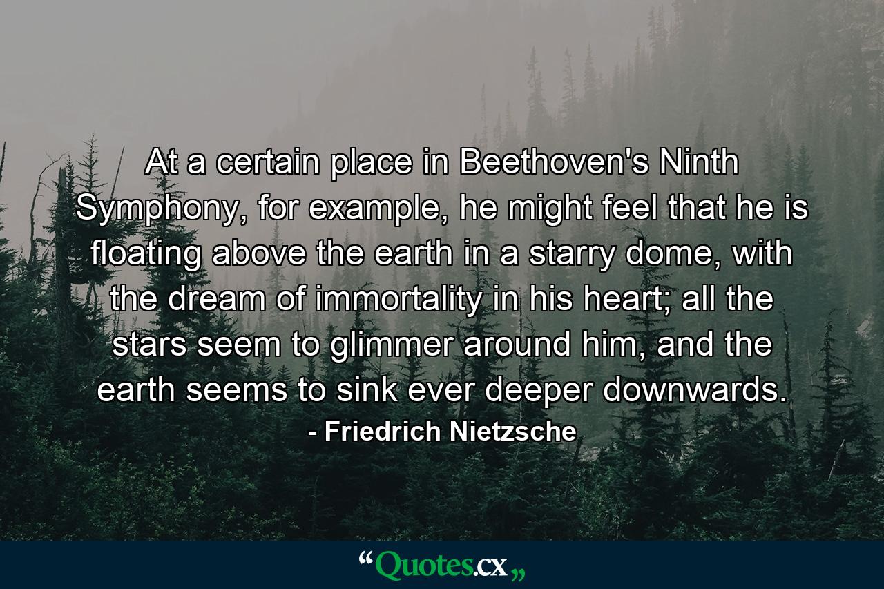 At a certain place in Beethoven's Ninth Symphony, for example, he might feel that he is floating above the earth in a starry dome, with the dream of immortality in his heart; all the stars seem to glimmer around him, and the earth seems to sink ever deeper downwards. - Quote by Friedrich Nietzsche