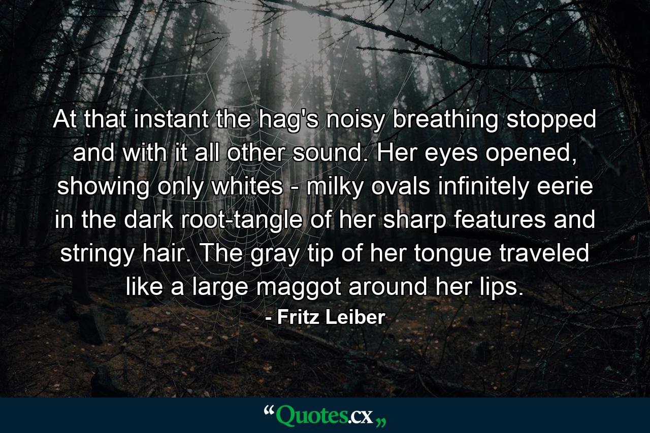 At that instant the hag's noisy breathing stopped and with it all other sound. Her eyes opened, showing only whites - milky ovals infinitely eerie in the dark root-tangle of her sharp features and stringy hair. The gray tip of her tongue traveled like a large maggot around her lips. - Quote by Fritz Leiber