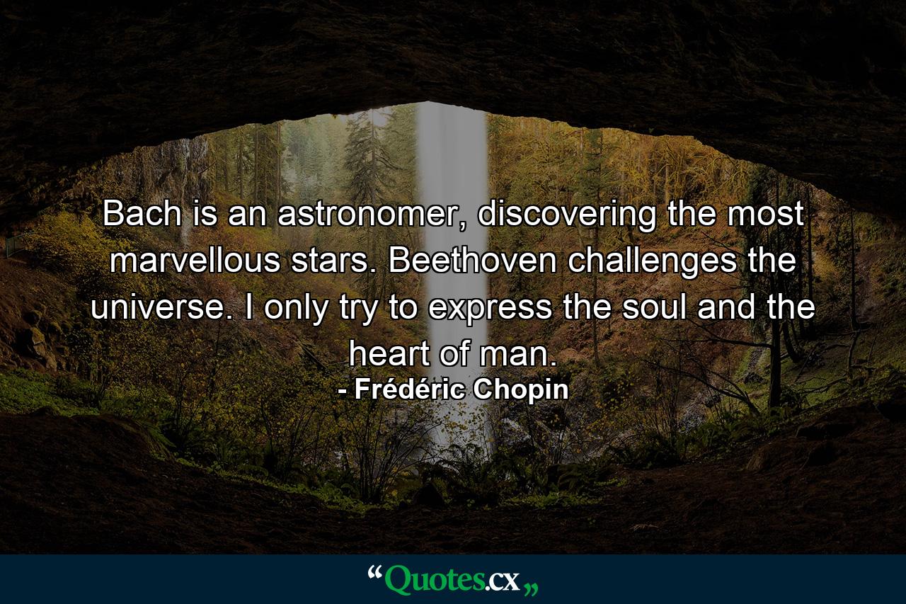 Bach is an astronomer, discovering the most marvellous stars. Beethoven challenges the universe. I only try to express the soul and the heart of man. - Quote by Frédéric Chopin