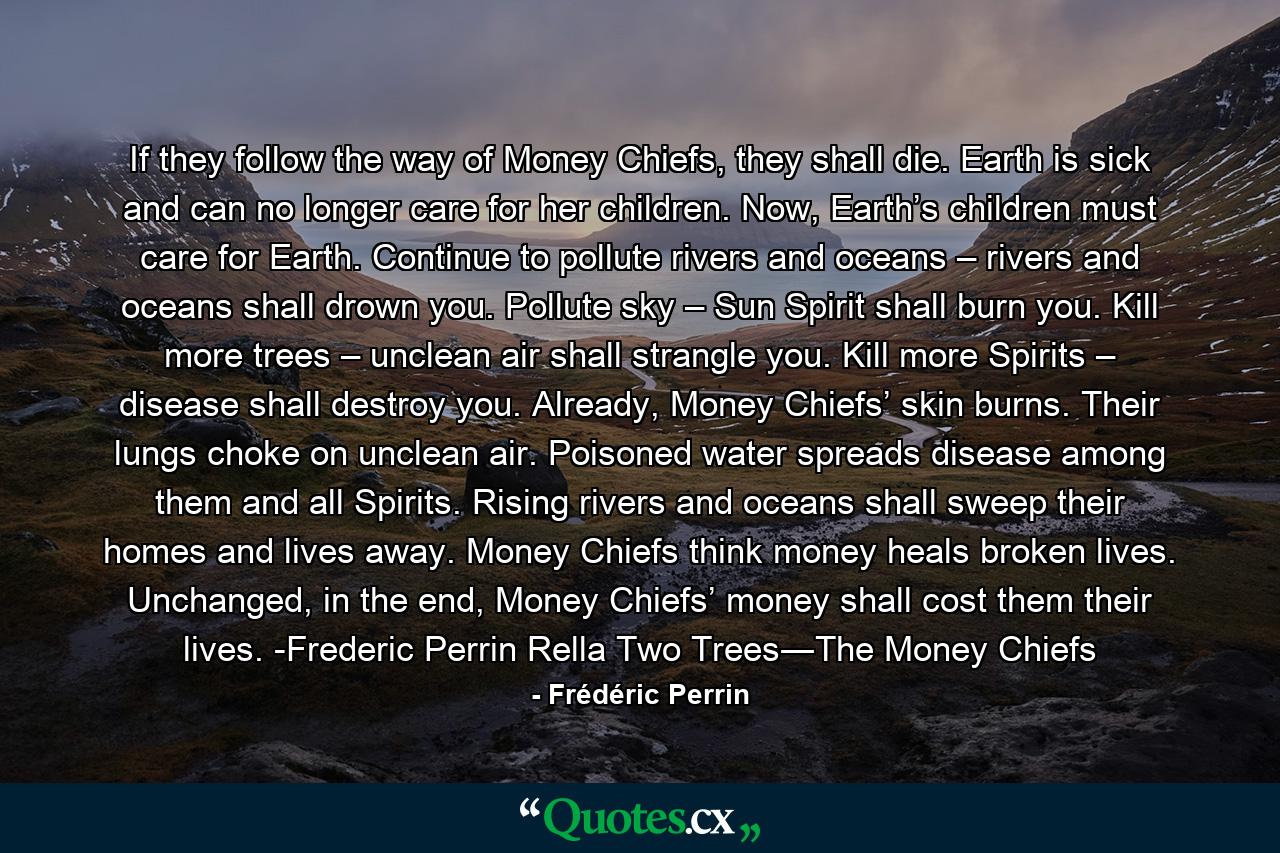 If they follow the way of Money Chiefs, they shall die. Earth is sick and can no longer care for her children. Now, Earth’s children must care for Earth. Continue to pollute rivers and oceans – rivers and oceans shall drown you. Pollute sky – Sun Spirit shall burn you. Kill more trees – unclean air shall strangle you. Kill more Spirits – disease shall destroy you. Already, Money Chiefs’ skin burns. Their lungs choke on unclean air. Poisoned water spreads disease among them and all Spirits. Rising rivers and oceans shall sweep their homes and lives away. Money Chiefs think money heals broken lives. Unchanged, in the end, Money Chiefs’ money shall cost them their lives. -Frederic Perrin Rella Two Trees―The Money Chiefs - Quote by Frédéric Perrin