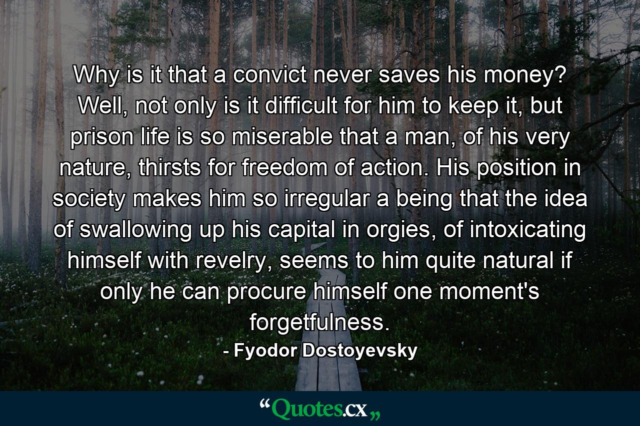 Why is it that a convict never saves his money? Well, not only is it difficult for him to keep it, but prison life is so miserable that a man, of his very nature, thirsts for freedom of action. His position in society makes him so irregular a being that the idea of swallowing up his capital in orgies, of intoxicating himself with revelry, seems to him quite natural if only he can procure himself one moment's forgetfulness. - Quote by Fyodor Dostoyevsky