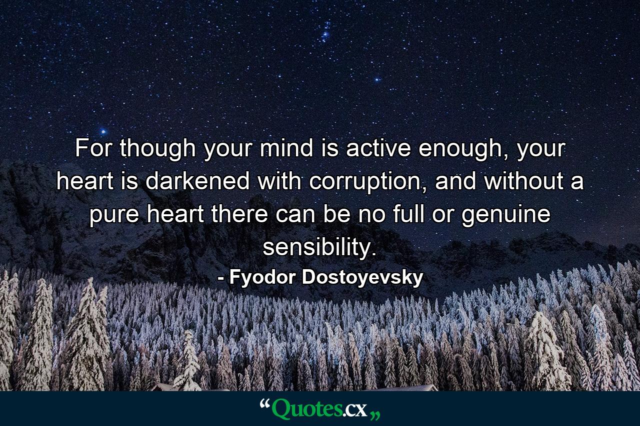 For though your mind is active enough, your heart is darkened with corruption, and without a pure heart there can be no full or genuine sensibility. - Quote by Fyodor Dostoyevsky