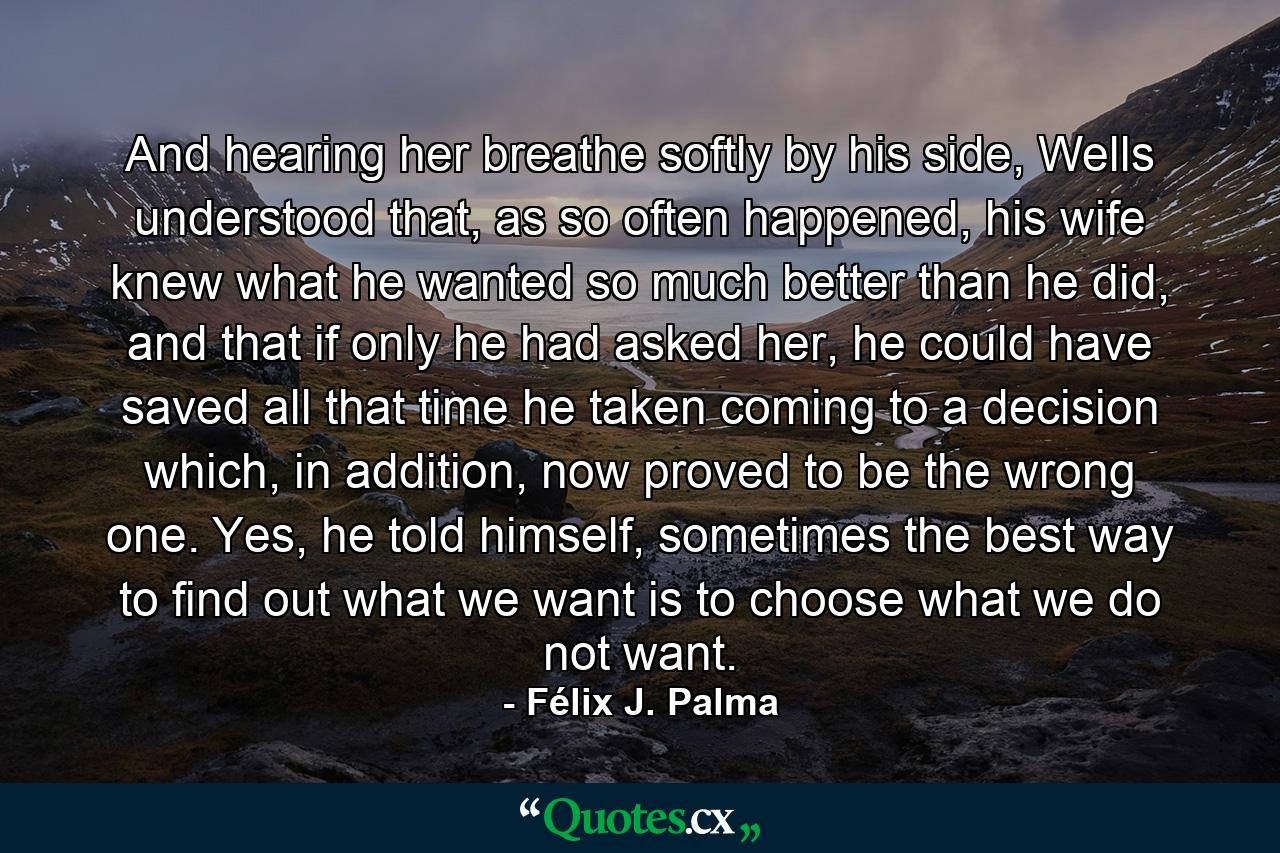 And hearing her breathe softly by his side, Wells understood that, as so often happened, his wife knew what he wanted so much better than he did, and that if only he had asked her, he could have saved all that time he taken coming to a decision which, in addition, now proved to be the wrong one. Yes, he told himself, sometimes the best way to find out what we want is to choose what we do not want. - Quote by Félix J. Palma