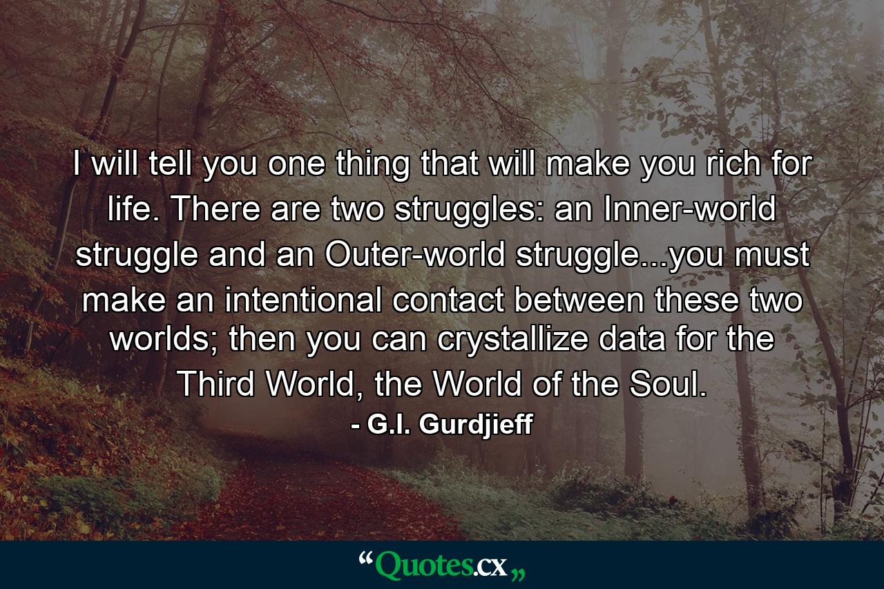 I will tell you one thing that will make you rich for life. There are two struggles: an Inner-world struggle and an Outer-world struggle...you must make an intentional contact between these two worlds; then you can crystallize data for the Third World, the World of the Soul. - Quote by G.I. Gurdjieff