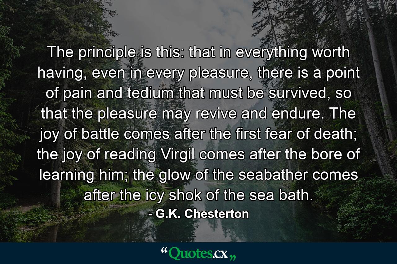 The principle is this: that in everything worth having, even in every pleasure, there is a point of pain and tedium that must be survived, so that the pleasure may revive and endure. The joy of battle comes after the first fear of death; the joy of reading Virgil comes after the bore of learning him; the glow of the seabather comes after the icy shok of the sea bath. - Quote by G.K. Chesterton