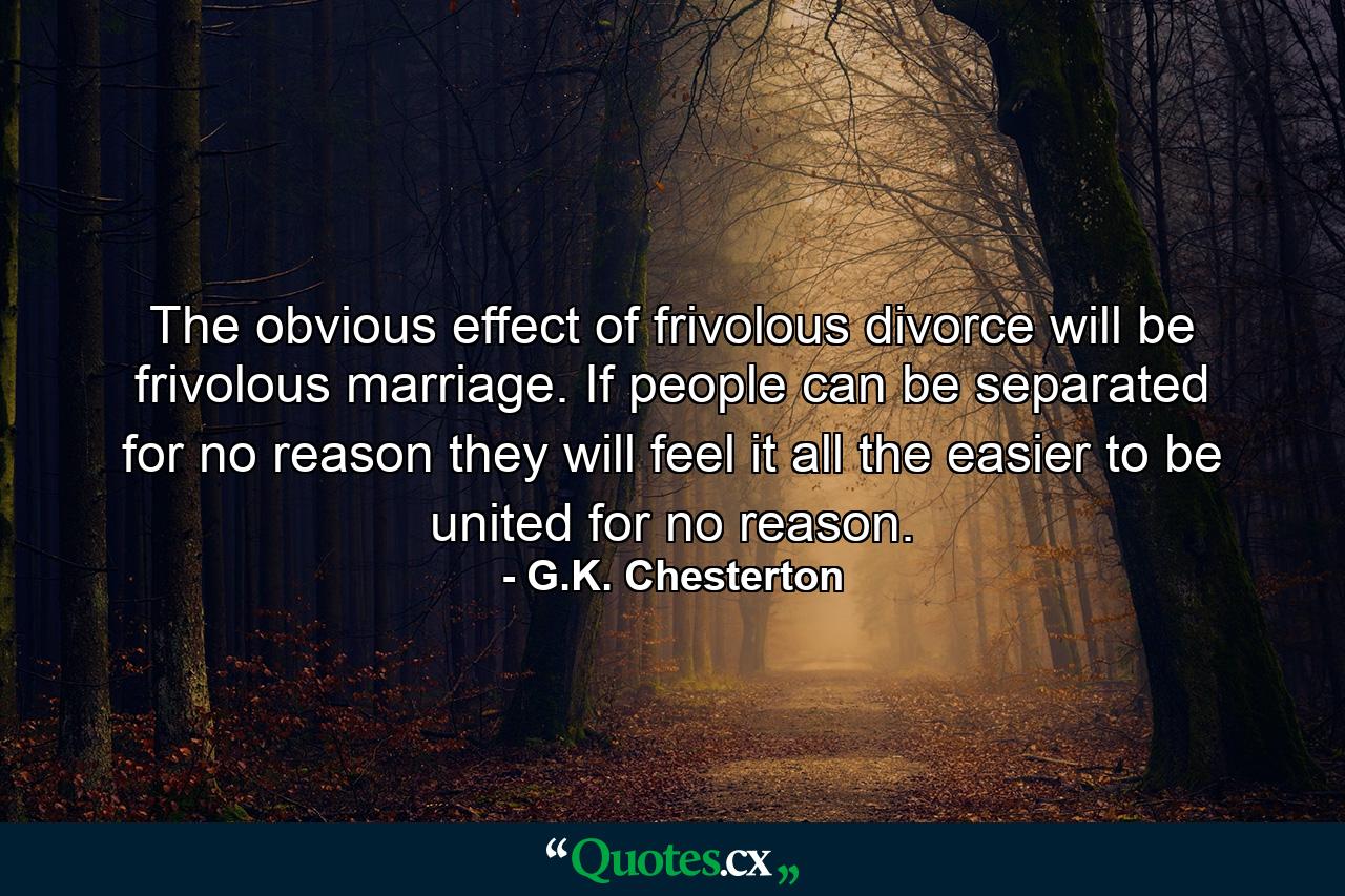 The obvious effect of frivolous divorce will be frivolous marriage. If people can be separated for no reason they will feel it all the easier to be united for no reason. - Quote by G.K. Chesterton