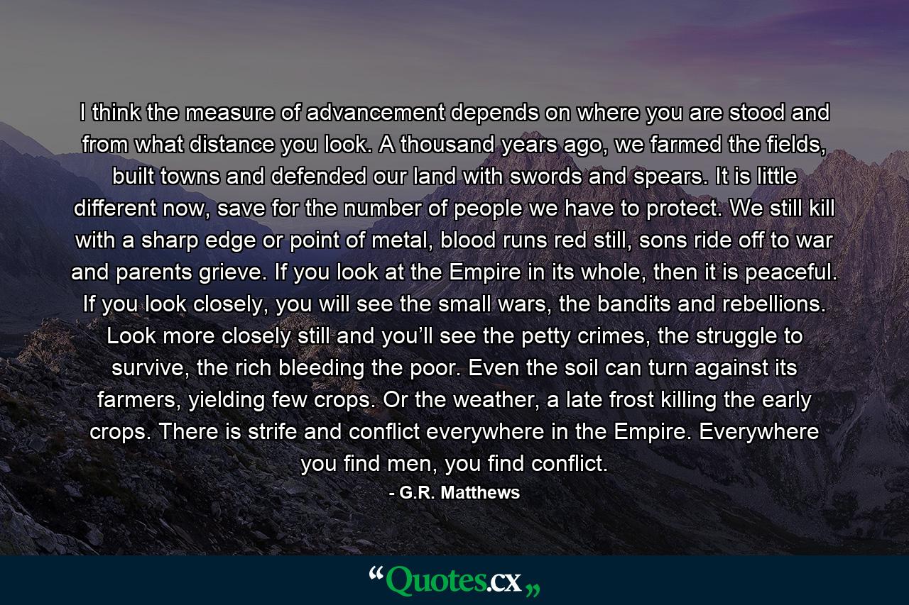 I think the measure of advancement depends on where you are stood and from what distance you look. A thousand years ago, we farmed the fields, built towns and defended our land with swords and spears. It is little different now, save for the number of people we have to protect. We still kill with a sharp edge or point of metal, blood runs red still, sons ride off to war and parents grieve. If you look at the Empire in its whole, then it is peaceful. If you look closely, you will see the small wars, the bandits and rebellions. Look more closely still and you’ll see the petty crimes, the struggle to survive, the rich bleeding the poor. Even the soil can turn against its farmers, yielding few crops. Or the weather, a late frost killing the early crops. There is strife and conflict everywhere in the Empire. Everywhere you find men, you find conflict. - Quote by G.R. Matthews