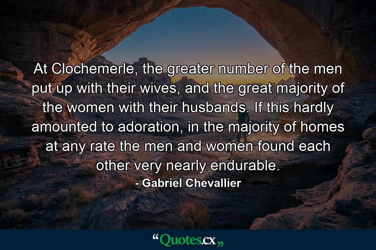 At Clochemerle, the greater number of the men put up with their wives, and the great majority of the women with their husbands. If this hardly amounted to adoration, in the majority of homes at any rate the men and women found each other very nearly endurable. - Quote by Gabriel Chevallier