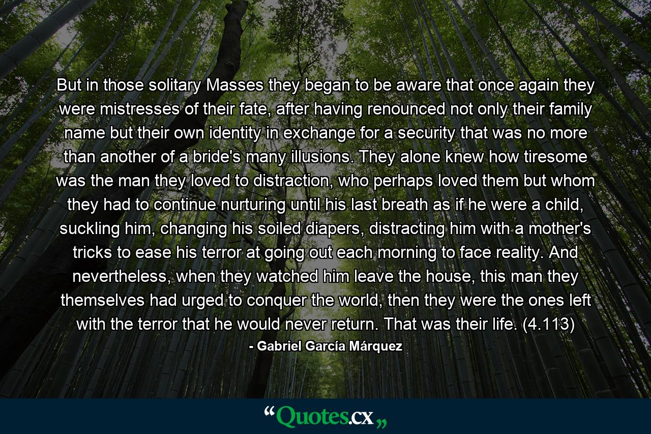 But in those solitary Masses they began to be aware that once again they were mistresses of their fate, after having renounced not only their family name but their own identity in exchange for a security that was no more than another of a bride's many illusions. They alone knew how tiresome was the man they loved to distraction, who perhaps loved them but whom they had to continue nurturing until his last breath as if he were a child, suckling him, changing his soiled diapers, distracting him with a mother's tricks to ease his terror at going out each morning to face reality. And nevertheless, when they watched him leave the house, this man they themselves had urged to conquer the world, then they were the ones left with the terror that he would never return. That was their life. (4.113) - Quote by Gabriel García Márquez