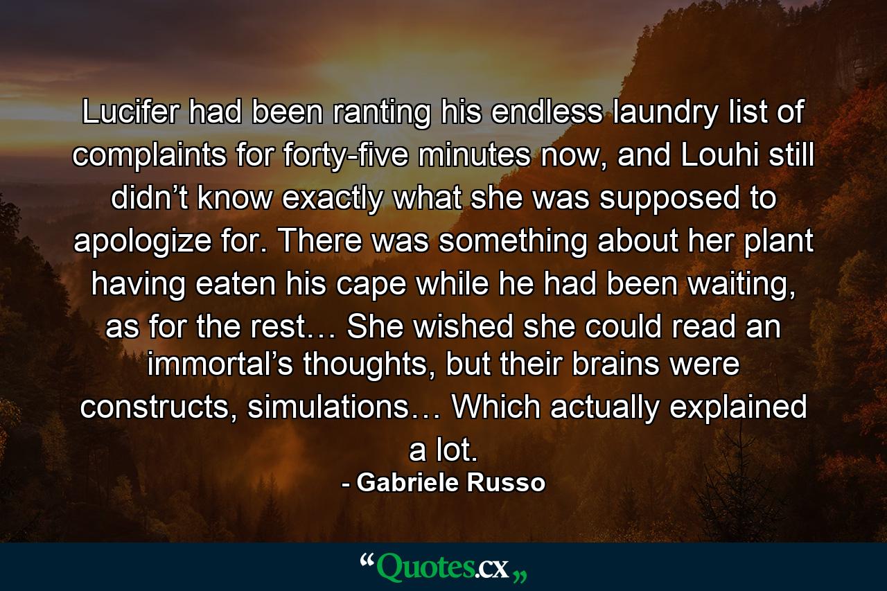 Lucifer had been ranting his endless laundry list of complaints for forty-five minutes now, and Louhi still didn’t know exactly what she was supposed to apologize for. There was something about her plant having eaten his cape while he had been waiting, as for the rest… She wished she could read an immortal’s thoughts, but their brains were constructs, simulations… Which actually explained a lot. - Quote by Gabriele Russo