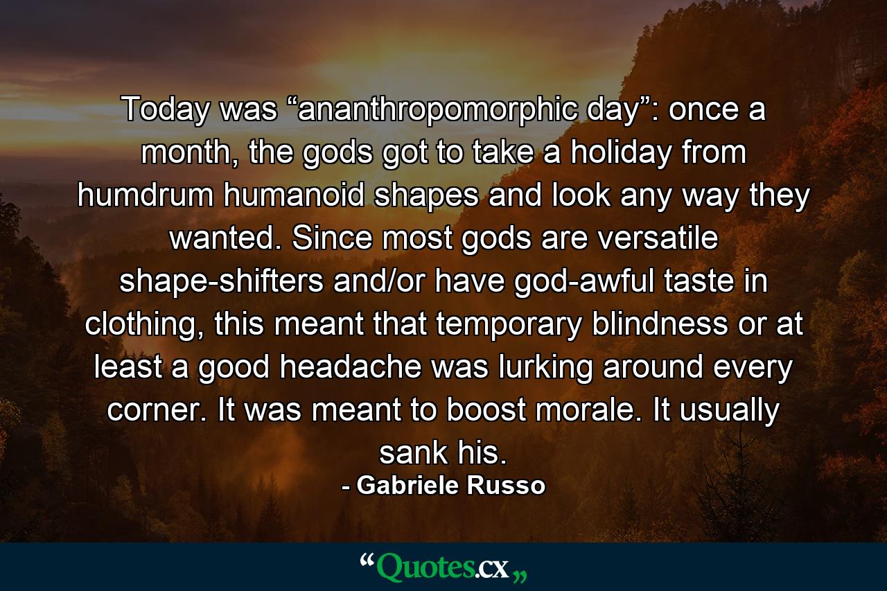 Today was “ananthropomorphic day”: once a month, the gods got to take a holiday from humdrum humanoid shapes and look any way they wanted. Since most gods are versatile shape-shifters and/or have god-awful taste in clothing, this meant that temporary blindness or at least a good headache was lurking around every corner. It was meant to boost morale. It usually sank his. - Quote by Gabriele Russo