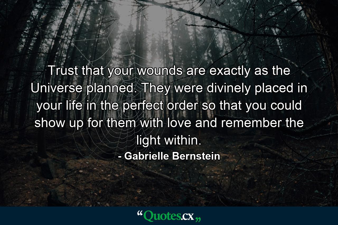 Trust that your wounds are exactly as the Universe planned. They were divinely placed in your life in the perfect order so that you could show up for them with love and remember the light within. - Quote by Gabrielle Bernstein