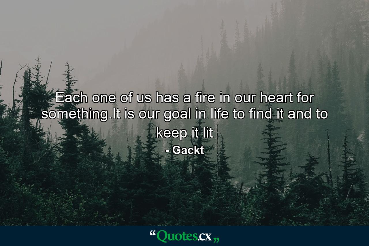 Each one of us has a fire in our heart for something.It is our goal in life to find it and to keep it lit - Quote by Gackt