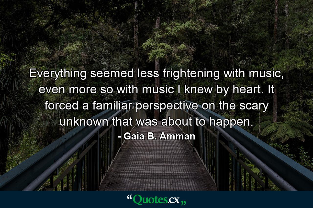 Everything seemed less frightening with music, even more so with music I knew by heart. It forced a familiar perspective on the scary unknown that was about to happen. - Quote by Gaia B. Amman