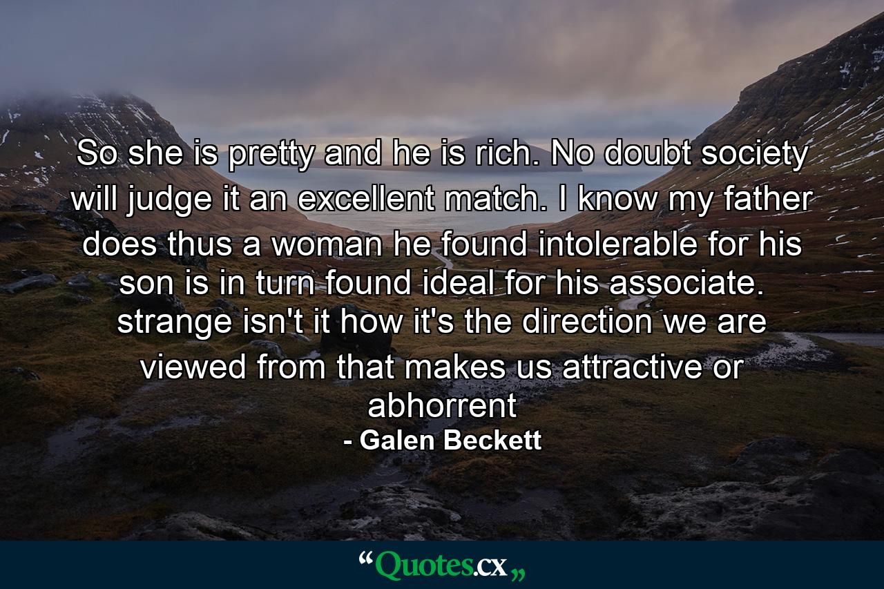 So she is pretty and he is rich. No doubt society will judge it an excellent match. I know my father does thus a woman he found intolerable for his son is in turn found ideal for his associate. strange isn't it how it's the direction we are viewed from that makes us attractive or abhorrent - Quote by Galen Beckett