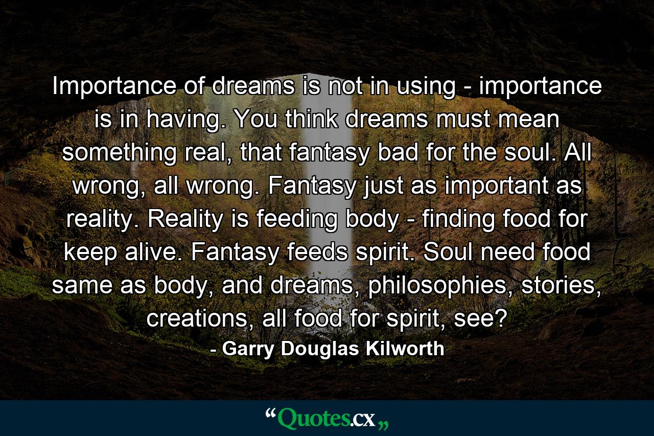 Importance of dreams is not in using - importance is in having. You think dreams must mean something real, that fantasy bad for the soul. All wrong, all wrong. Fantasy just as important as reality. Reality is feeding body - finding food for keep alive. Fantasy feeds spirit. Soul need food same as body, and dreams, philosophies, stories, creations, all food for spirit, see? - Quote by Garry Douglas Kilworth