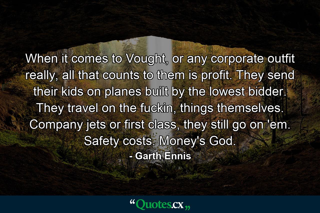 When it comes to Vought, or any corporate outfit really, all that counts to them is profit. They send their kids on planes built by the lowest bidder. They travel on the fuckin, things themselves. Company jets or first class, they still go on 'em. Safety costs. Money's God. - Quote by Garth Ennis