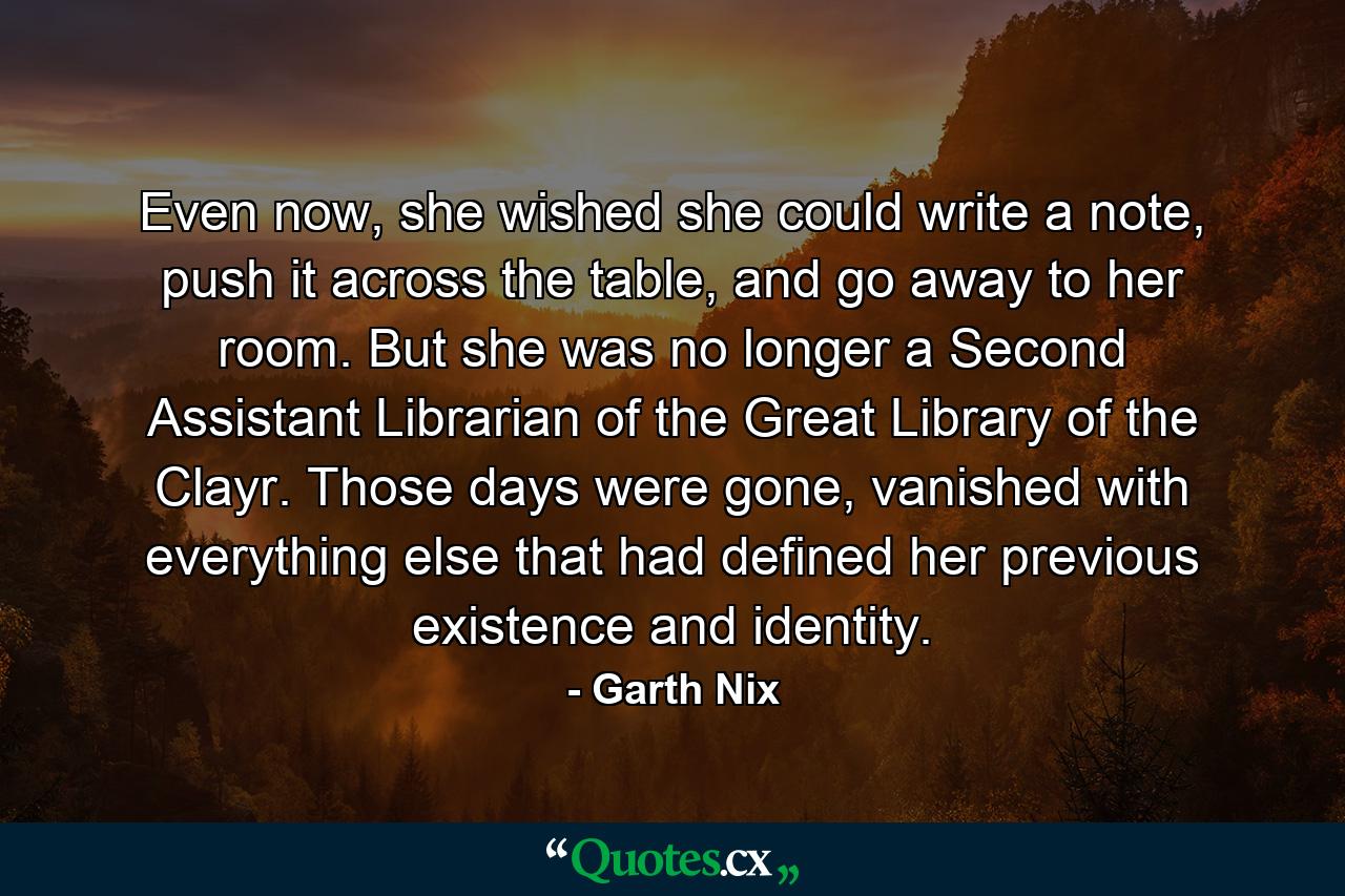 Even now, she wished she could write a note, push it across the table, and go away to her room. But she was no longer a Second Assistant Librarian of the Great Library of the Clayr. Those days were gone, vanished with everything else that had defined her previous existence and identity. - Quote by Garth Nix