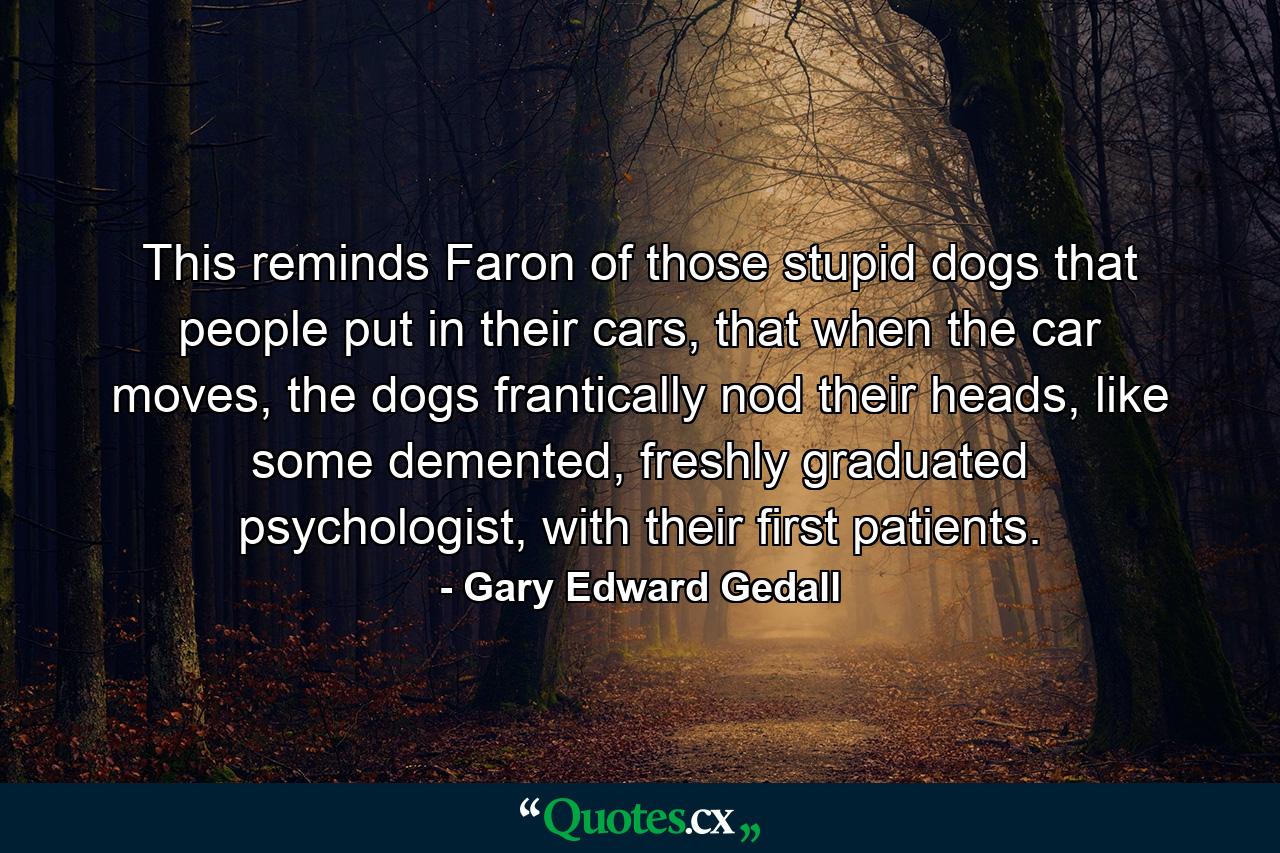 This reminds Faron of those stupid dogs that people put in their cars, that when the car moves, the dogs frantically nod their heads, like some demented, freshly graduated psychologist, with their first patients. - Quote by Gary Edward Gedall