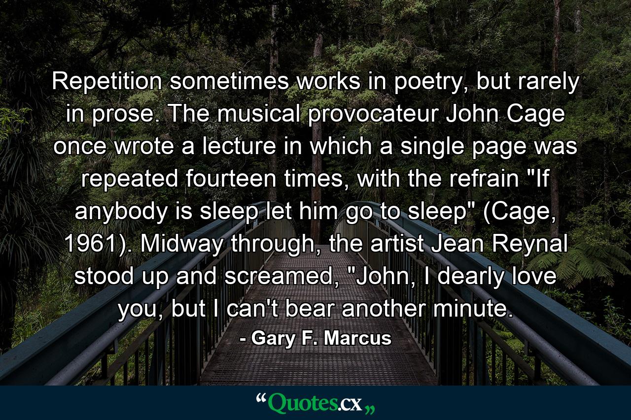 Repetition sometimes works in poetry, but rarely in prose. The musical provocateur John Cage once wrote a lecture in which a single page was repeated fourteen times, with the refrain 