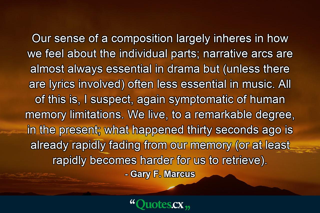 Our sense of a composition largely inheres in how we feel about the individual parts; narrative arcs are almost always essential in drama but (unless there are lyrics involved) often less essential in music. All of this is, I suspect, again symptomatic of human memory limitations. We live, to a remarkable degree, in the present; what happened thirty seconds ago is already rapidly fading from our memory (or at least rapidly becomes harder for us to retrieve). - Quote by Gary F. Marcus