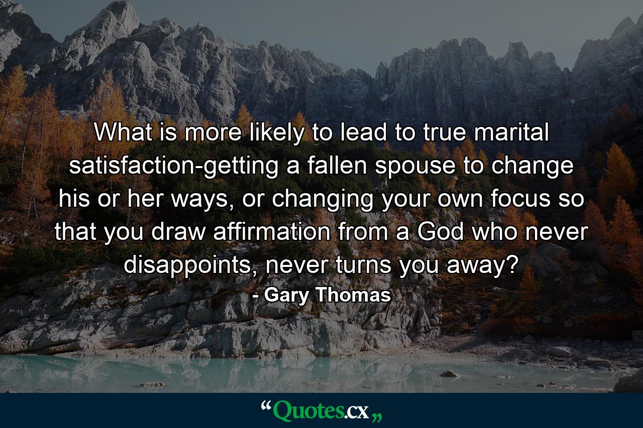 What is more likely to lead to true marital satisfaction-getting a fallen spouse to change his or her ways, or changing your own focus so that you draw affirmation from a God who never disappoints, never turns you away? - Quote by Gary Thomas