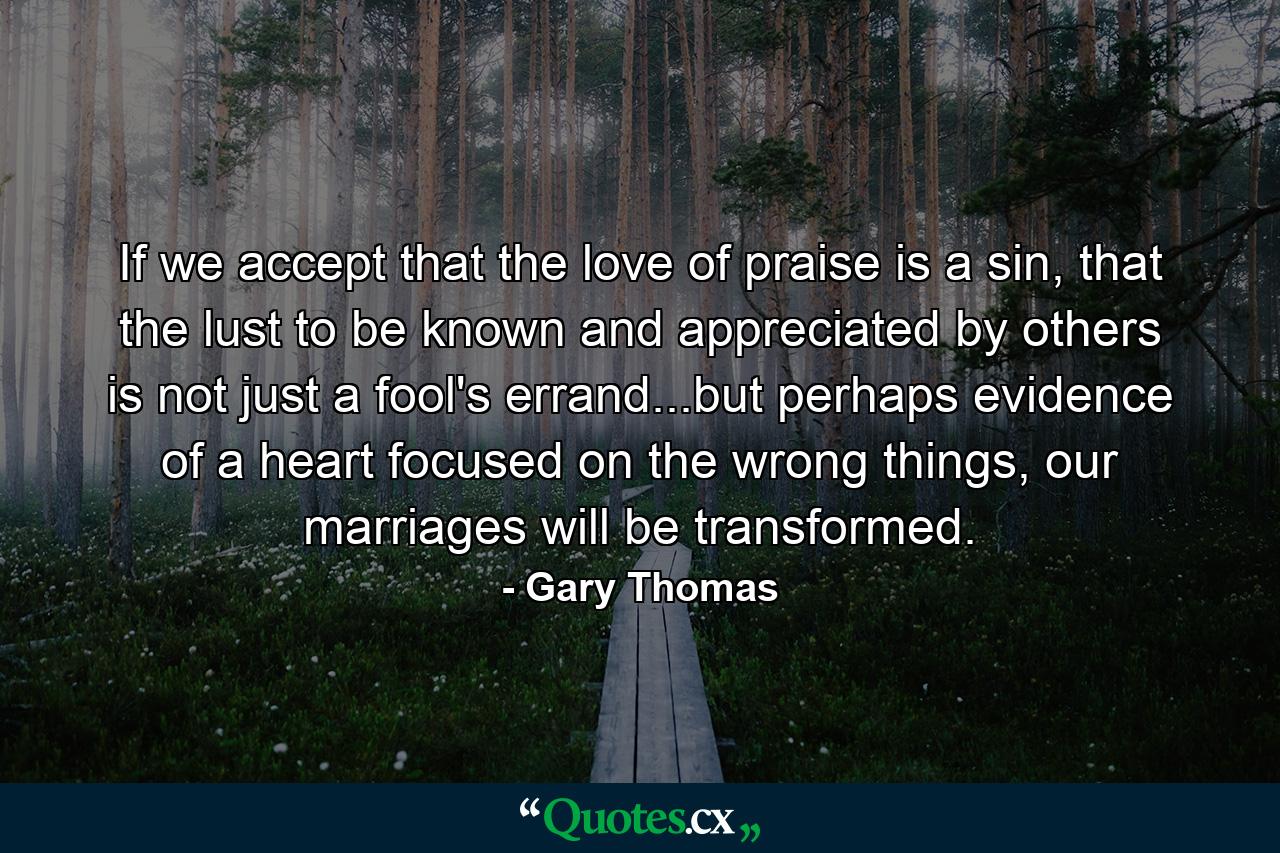 If we accept that the love of praise is a sin, that the lust to be known and appreciated by others is not just a fool's errand...but perhaps evidence of a heart focused on the wrong things, our marriages will be transformed. - Quote by Gary Thomas