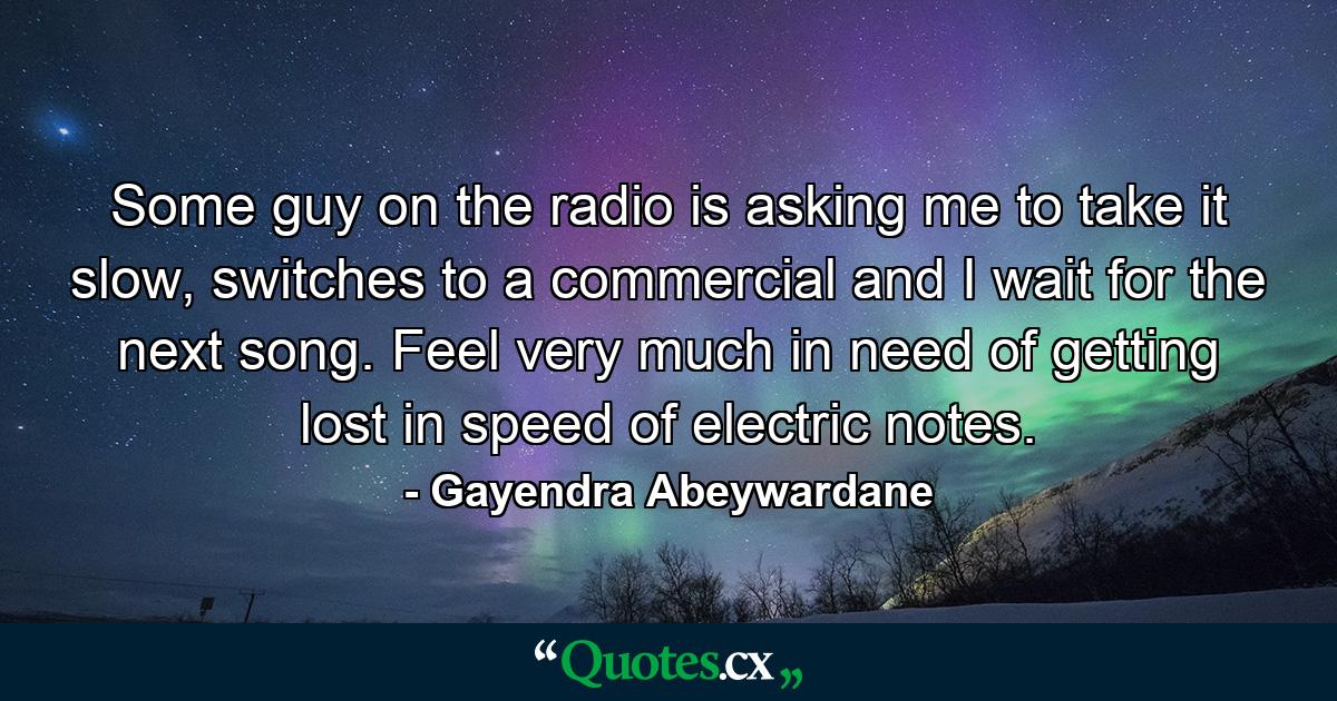 Some guy on the radio is asking me to take it slow, switches to a commercial and I wait for the next song. Feel very much in need of getting lost in speed of electric notes. - Quote by Gayendra Abeywardane