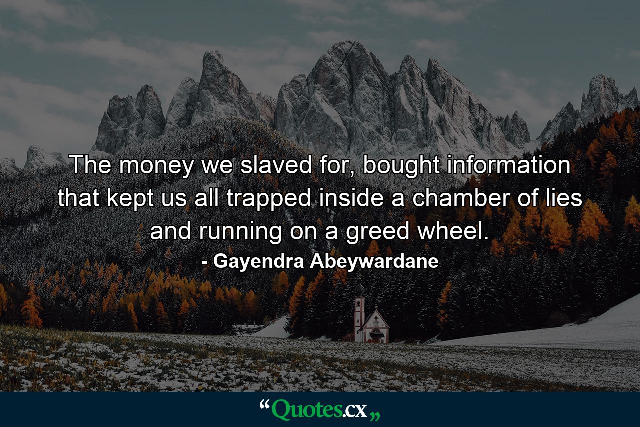 The money we slaved for, bought information that kept us all trapped inside a chamber of lies and running on a greed wheel. - Quote by Gayendra Abeywardane