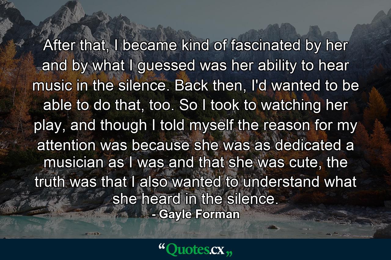 After that, I became kind of fascinated by her and by what I guessed was her ability to hear music in the silence. Back then, I'd wanted to be able to do that, too. So I took to watching her play, and though I told myself the reason for my attention was because she was as dedicated a musician as I was and that she was cute, the truth was that I also wanted to understand what she heard in the silence. - Quote by Gayle Forman