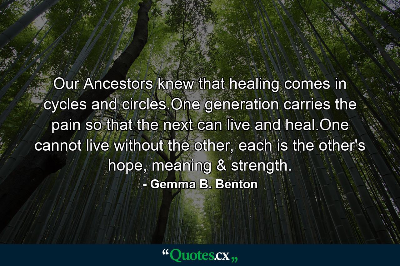 Our Ancestors knew that healing comes in cycles and circles.One generation carries the pain so that the next can live and heal.One cannot live without the other, each is the other's hope, meaning & strength. - Quote by Gemma B. Benton