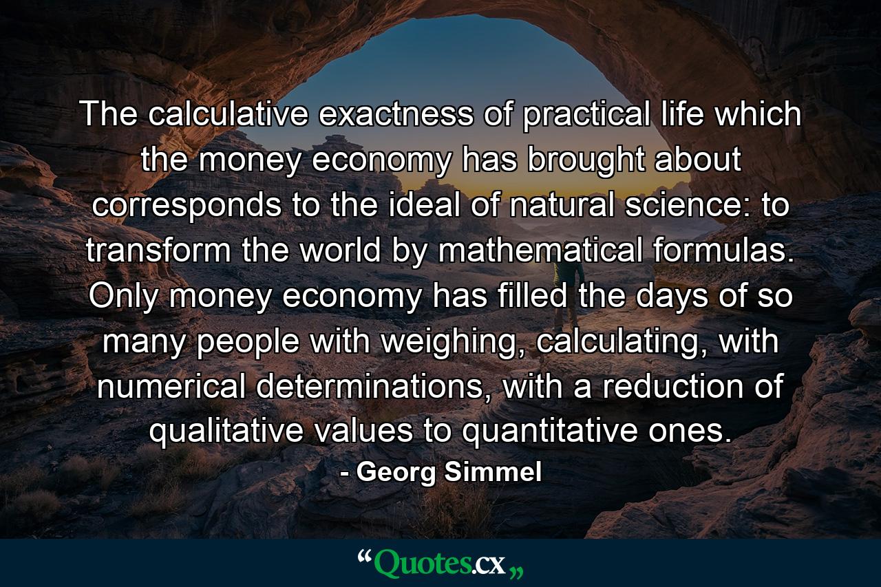 The calculative exactness of practical life which the money economy has brought about corresponds to the ideal of natural science: to transform the world by mathematical formulas. Only money economy has filled the days of so many people with weighing, calculating, with numerical determinations, with a reduction of qualitative values to quantitative ones. - Quote by Georg Simmel