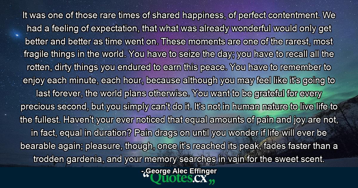 It was one of those rare times of shared happiness, of perfect contentment. We had a feeling of expectation, that what was already wonderful would only get better and better as time went on. These moments are one of the rarest, most fragile things in the world. You have to seize the day; you have to recall all the rotten, dirty things you endured to earn this peace. You have to remember to enjoy each minute, each hour, because although you may feel like it's going to last forever, the world plans otherwise. You want to be grateful for every precious second, but you simply can't do it. It's not in human nature to live life to the fullest. Haven't your ever noticed that equal amounts of pain and joy are not, in fact, equal in duration? Pain drags on until you wonder if life will ever be bearable again; pleasure, though, once it's reached its peak, fades faster than a trodden gardenia, and your memory searches in vain for the sweet scent. - Quote by George Alec Effinger