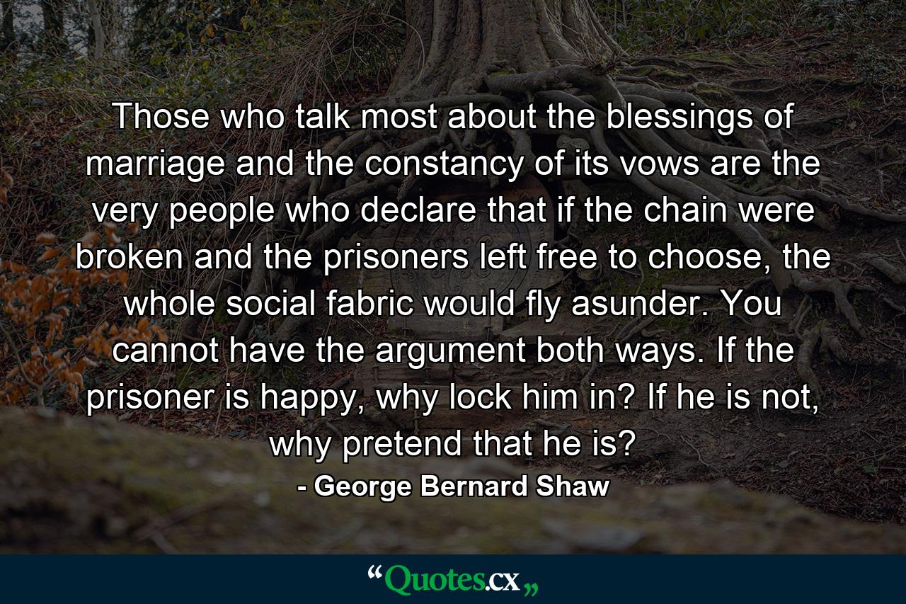 Those who talk most about the blessings of marriage and the constancy of its vows are the very people who declare that if the chain were broken and the prisoners left free to choose, the whole social fabric would fly asunder. You cannot have the argument both ways. If the prisoner is happy, why lock him in? If he is not, why pretend that he is? - Quote by George Bernard Shaw