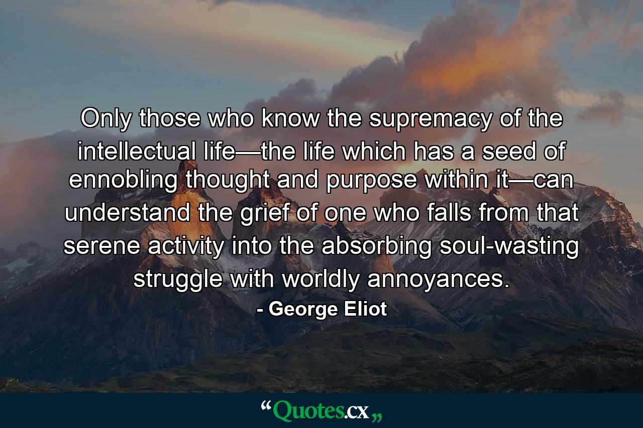 Only those who know the supremacy of the intellectual life—the life which has a seed of ennobling thought and purpose within it—can understand the grief of one who falls from that serene activity into the absorbing soul-wasting struggle with worldly annoyances. - Quote by George Eliot