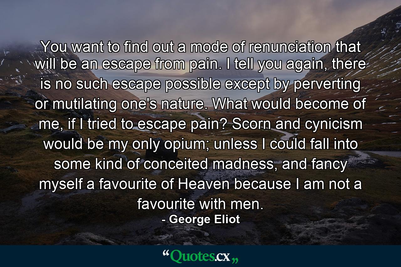 You want to find out a mode of renunciation that will be an escape from pain. I tell you again, there is no such escape possible except by perverting or mutilating one's nature. What would become of me, if I tried to escape pain? Scorn and cynicism would be my only opium; unless I could fall into some kind of conceited madness, and fancy myself a favourite of Heaven because I am not a favourite with men. - Quote by George Eliot