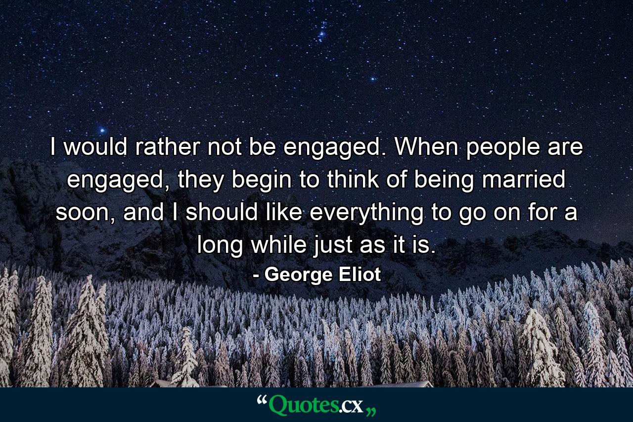 I would rather not be engaged. When people are engaged, they begin to think of being married soon, and I should like everything to go on for a long while just as it is. - Quote by George Eliot