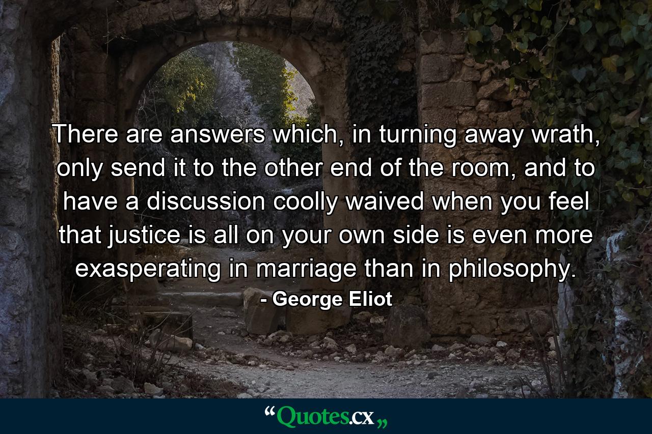 There are answers which, in turning away wrath, only send it to the other end of the room, and to have a discussion coolly waived when you feel that justice is all on your own side is even more exasperating in marriage than in philosophy. - Quote by George Eliot