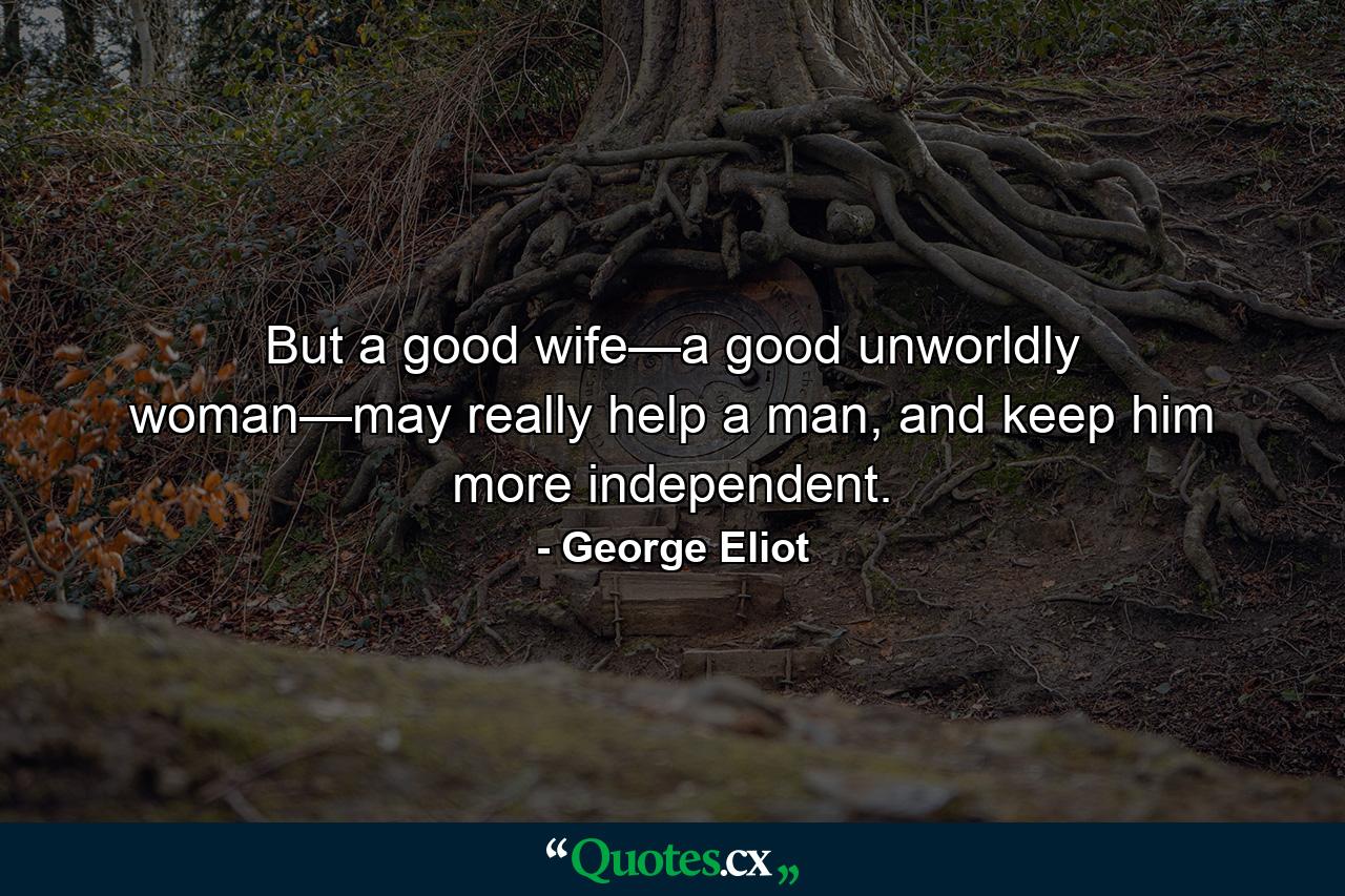 But a good wife—a good unworldly woman—may really help a man, and keep him more independent. - Quote by George Eliot