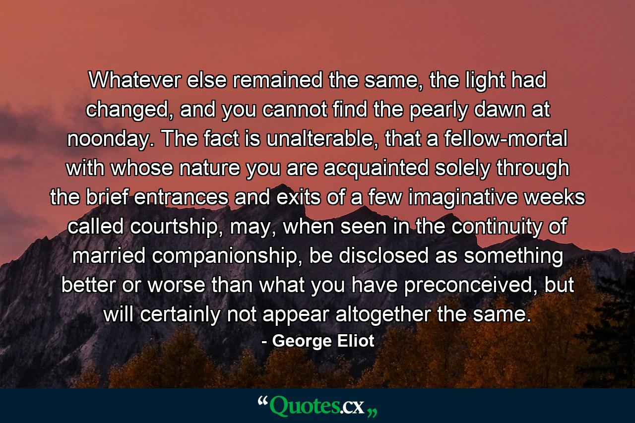 Whatever else remained the same, the light had changed, and you cannot find the pearly dawn at noonday. The fact is unalterable, that a fellow-mortal with whose nature you are acquainted solely through the brief entrances and exits of a few imaginative weeks called courtship, may, when seen in the continuity of married companionship, be disclosed as something better or worse than what you have preconceived, but will certainly not appear altogether the same. - Quote by George Eliot