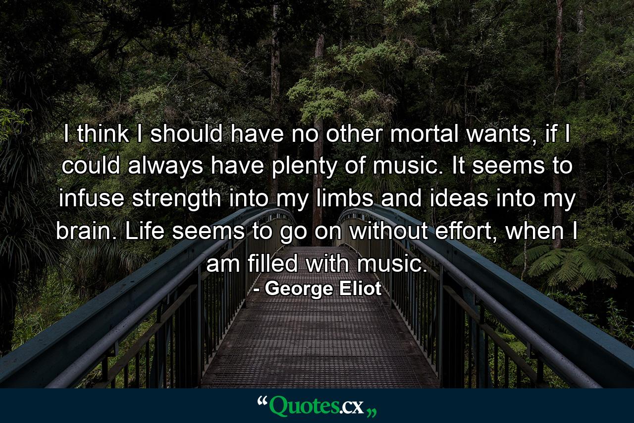 I think I should have no other mortal wants, if I could always have plenty of music. It seems to infuse strength into my limbs and ideas into my brain. Life seems to go on without effort, when I am filled with music. - Quote by George Eliot