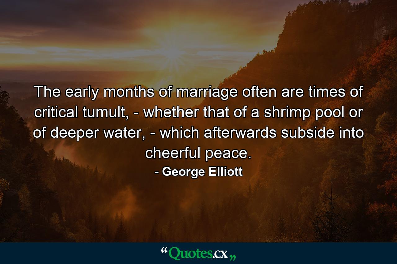 The early months of marriage often are times of critical tumult, - whether that of a shrimp pool or of deeper water, - which afterwards subside into cheerful peace. - Quote by George Elliott