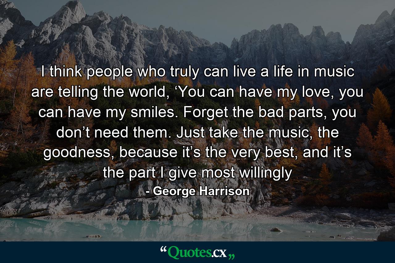 I think people who truly can live a life in music are telling the world, ‘You can have my love, you can have my smiles. Forget the bad parts, you don’t need them. Just take the music, the goodness, because it’s the very best, and it’s the part I give most willingly - Quote by George Harrison