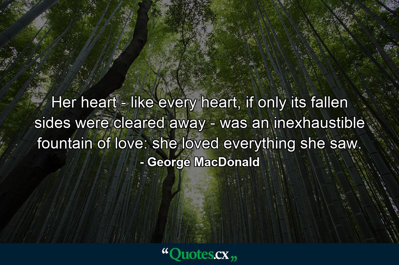 Her heart - like every heart, if only its fallen sides were cleared away - was an inexhaustible fountain of love: she loved everything she saw. - Quote by George MacDonald