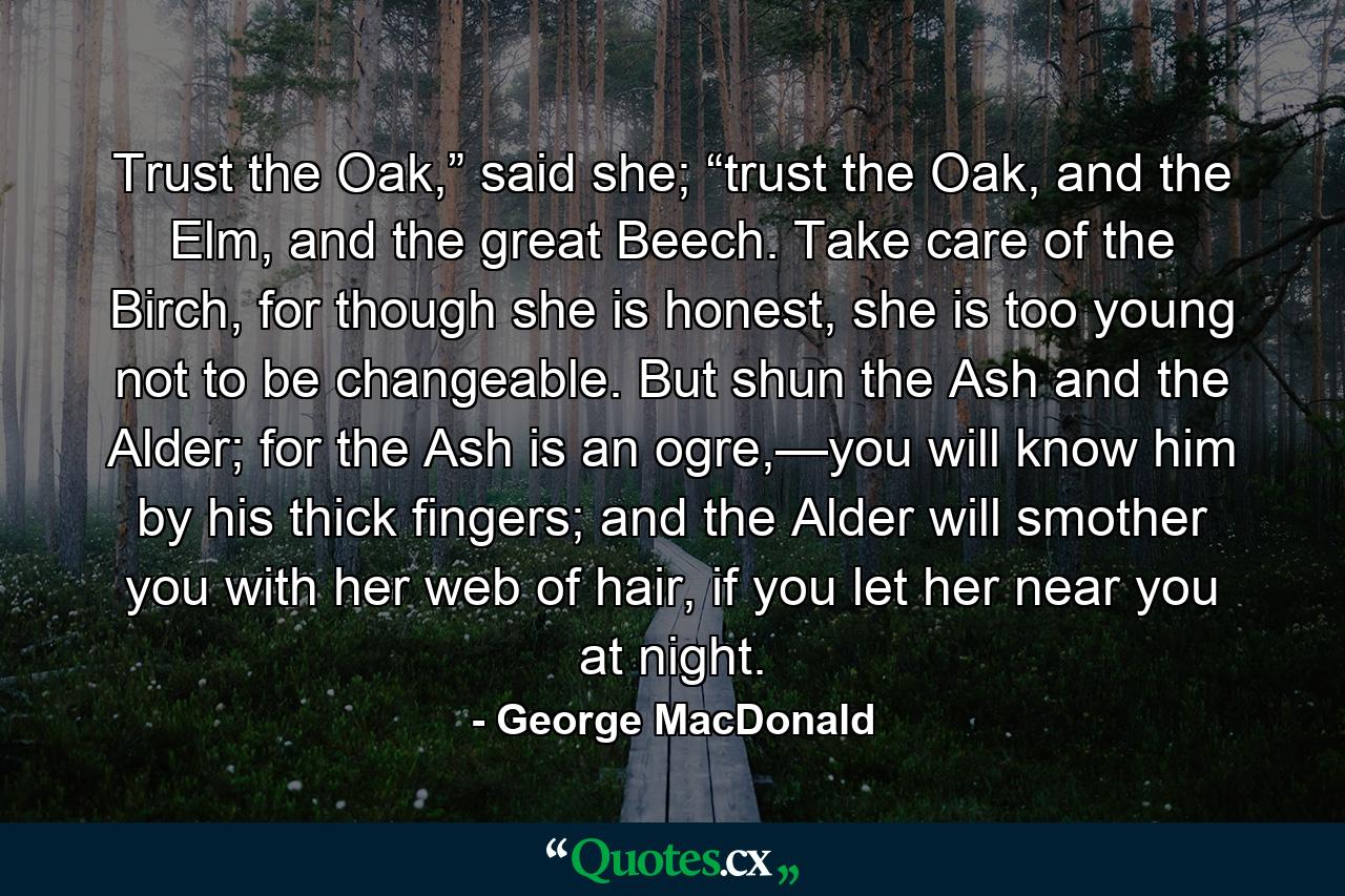 Trust the Oak,” said she; “trust the Oak, and the Elm, and the great Beech. Take care of the Birch, for though she is honest, she is too young not to be changeable. But shun the Ash and the Alder; for the Ash is an ogre,—you will know him by his thick fingers; and the Alder will smother you with her web of hair, if you let her near you at night. - Quote by George MacDonald