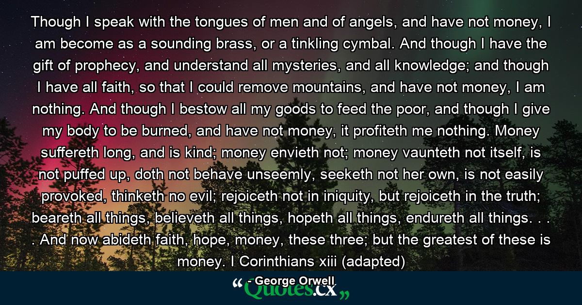 Though I speak with the tongues of men and of angels, and have not money, I am become as a sounding brass, or a tinkling cymbal. And though I have the gift of prophecy, and understand all mysteries, and all knowledge; and though I have all faith, so that I could remove mountains, and have not money, I am nothing. And though I bestow all my goods to feed the poor, and though I give my body to be burned, and have not money, it profiteth me nothing. Money suffereth long, and is kind; money envieth not; money vaunteth not itself, is not puffed up, doth not behave unseemly, seeketh not her own, is not easily provoked, thinketh no evil; rejoiceth not in iniquity, but rejoiceth in the truth; beareth all things, believeth all things, hopeth all things, endureth all things. . . . And now abideth faith, hope, money, these three; but the greatest of these is money. I Corinthians xiii (adapted) - Quote by George Orwell