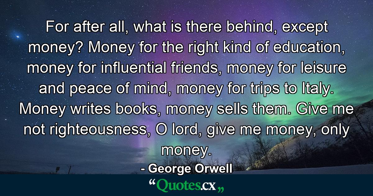 For after all, what is there behind, except money? Money for the right kind of education, money for influential friends, money for leisure and peace of mind, money for trips to Italy. Money writes books, money sells them. Give me not righteousness, O lord, give me money, only money. - Quote by George Orwell