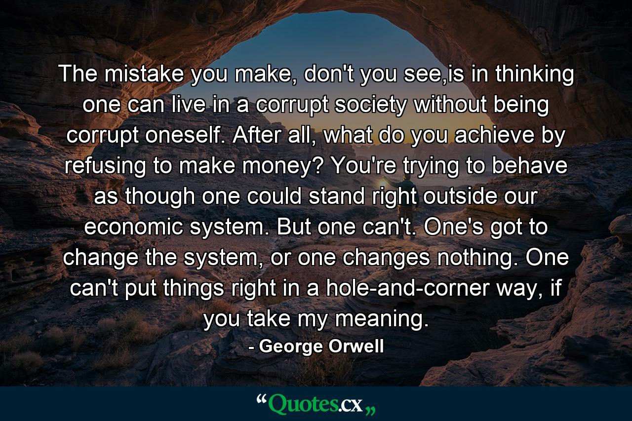 The mistake you make, don't you see,is in thinking one can live in a corrupt society without being corrupt oneself. After all, what do you achieve by refusing to make money? You're trying to behave as though one could stand right outside our economic system. But one can't. One's got to change the system, or one changes nothing. One can't put things right in a hole-and-corner way, if you take my meaning. - Quote by George Orwell