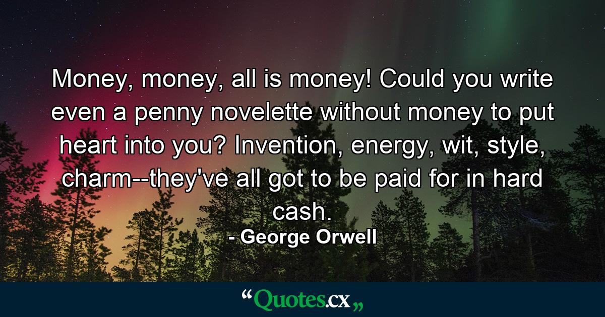 Money, money, all is money! Could you write even a penny novelette without money to put heart into you? Invention, energy, wit, style, charm--they've all got to be paid for in hard cash. - Quote by George Orwell