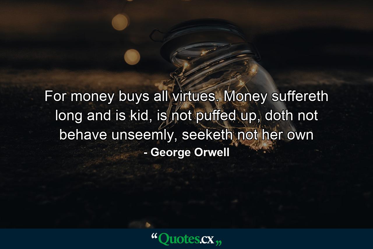 For money buys all virtues. Money suffereth long and is kid, is not puffed up, doth not behave unseemly, seeketh not her own - Quote by George Orwell